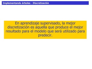 Implementando árboles - Discretización
En aprendizaje supervisado, la mejor
discretización es aquella que produce el mejor
resultado para el modelo que será utilizado para
predecir.
 