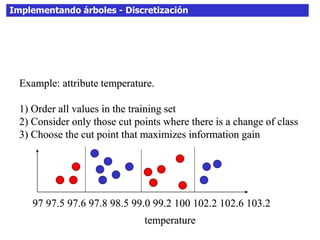 Implementando árboles - Discretización
Example: attribute temperature.
1) Order all values in the training set
2) Consider only those cut points where there is a change of class
3) Choose the cut point that maximizes information gain
temperature
97 97.5 97.6 97.8 98.5 99.0 99.2 100 102.2 102.6 103.2
 