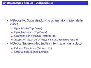 Implementando árboles - Discretización
 Métodos No Supervisados (no utiliza información de la
clase)
 Equal Width (Top-Down)
 Equal Frequency (Top-Down)
 Clustering por K-medias (Bottom-Up)
 Inspección visual de los datos y Particionamiento Natural
 Métodos Supervisados (utiliza información de la clase)
 Enfoque Estadístico (Bottop – Up)
 Enfoque basado en la Entropía
 