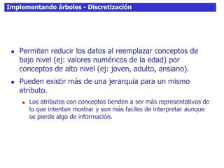Implementando árboles - Discretización
 Permiten reducir los datos al reemplazar conceptos de
bajo nivel (ej: valores numéricos de la edad) por
conceptos de alto nivel (ej: joven, adulto, ansiano).
 Pueden existir más de una jerarquía para un mismo
atributo.
 Los atributos con conceptos tienden a ser más representativos de
lo que intentan mostrar y son más faciles de interpretar aunque
se pierde algo de información.
 