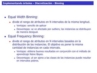 Implementando árboles – Discretización - Binning
 Equal Width Binning:
 divide el rango de atributos en N intervalos de la misma longitud.
 Ventajas: sencillo de aplicar
 Desventajas: se ve afectado por outliers; las instancias se distribuyen
de manera desigual.
 Equal Frequency Binning:
 divide el rango de atributos en N intervalos basados en la
distribución de las instancias. El objetivo es poner la misma
cantidad de instancias en cada intervalo.
 Ventajas: obtiene buenos resultados en conjunción con el método de
aprendizaje Naïve Bayes.
 Desventajas: al ser ajeno a las clases de las instancias puede resultar
en intervalos pobres.
 