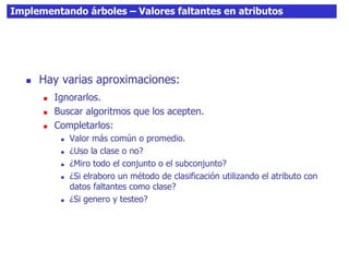 Implementando árboles – Valores faltantes en atributos
 Hay varias aproximaciones:
 Ignorarlos.
 Buscar algoritmos que los acepten.
 Completarlos:
 Valor más común o promedio.
 ¿Uso la clase o no?
 ¿Miro todo el conjunto o el subconjunto?
 ¿Si elraboro un método de clasificación utilizando el atributo con
datos faltantes como clase?
 ¿Si genero y testeo?
 