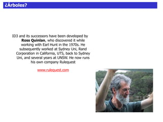 ¿Árboles?
ID3 and its successors have been developed by
Ross Quinlan, who discovered it while
working with Earl Hunt in the 1970s. He
subsequently worked at Sydney Uni, Rand
Corporation in California, UTS, back to Sydney
Uni, and several years at UNSW. He now runs
his own company Rulequest
www.rulequest.com
 