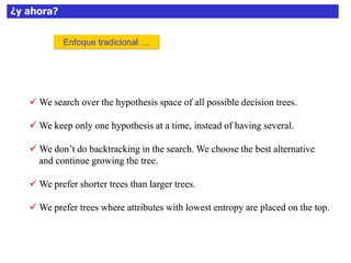 ¿y ahora?
 We search over the hypothesis space of all possible decision trees.
 We keep only one hypothesis at a time, instead of having several.
 We don’t do backtracking in the search. We choose the best alternative
and continue growing the tree.
 We prefer shorter trees than larger trees.
 We prefer trees where attributes with lowest entropy are placed on the top.
Enfoque tradicional …
 