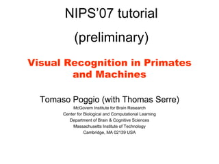 NIPS’07 tutorial
            (preliminary)
Visual Recognition in Primates
        and Machines

  Tomaso Poggio (with Thomas Serre)
            McGovern Institute for Brain Research
       Center for Biological and Computational Learning
          Department of Brain & Cognitive Sciences
            Massachusetts Institute of Technology
                  Cambridge, MA 02139 USA
 