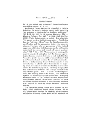7Cite as: 572 U. S. ____ (2014)
Opinion of the Court
be,” or even supply “any parameters” for determining the
appropriate spacing. Id., at 72a.
The Federal Circuit reversed and remanded. A claim is
indefinite, the majority opinion stated, “only when it is
‘not amenable to construction’ or ‘insolubly ambiguous.’”
715 F. 3d 891, 898 (2013) (quoting Datamize, LLC v.
Plumtree Software, Inc., 417 F. 3d 1342, 1347 (CA Fed.
2005)). Under that standard, the majority determined, the
’753 patent survived indefiniteness review. Considering
first the “intrinsic evidence”—i.e., the claim language, the
specification, and the prosecution history—the majority
discerned “certain inherent parameters of the claimed
apparatus, which to a skilled artisan may be sufficient to
understand the metes and bounds of ‘spaced relation­
ship.’” 715 F. 3d, at 899. These sources of meaning, the
majority explained, make plain that the distance separat­
ing the live and common electrodes on each half of the bar
“cannot be greater than the width of a user’s hands”; that
is so “because claim 1 requires the live and common elec­
trodes to independently detect electrical signals at two
distinct points of a hand.” Ibid. Furthermore, the major­
ity noted, the intrinsic evidence teaches that this distance
cannot be “infinitesimally small, effectively merging the
live and common electrodes into a single electrode with
one detection point.” Ibid. The claim’s functional provi­
sions, the majority went on to observe, shed additional
light on the meaning of “spaced relationship.” Surveying
the record before the PTO on reexamination, the majority
concluded that a skilled artisan would know that she could
attain the indicated functions of equalizing and removing
EMG signals by adjusting design variables, including
spacing.
In a concurring opinion, Judge Schall reached the ma­
jority’s result employing “a more limited analysis.” Id., at
905. Judge Schall accepted the majority’s recitation of the
definiteness standard, under which claims amenable to
 