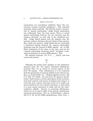 8 NAUTILUS, INC. v. BIOSIG INSTRUMENTS, INC.
Opinion of the Court
construction are nonetheless indefinite when “the con­
struction remains insolubly ambiguous.” Ibid. (internal
quotation marks omitted). The District Court’s construc­
tion of “spaced relationship,” Judge Schall maintained,
was sufficiently clear: the term means “there is a fixed
spatial relationship between the live electrode and the
common electrode” on each side of the cylindrical bar.
Ibid. Judge Schall agreed with the majority that the
intrinsic evidence discloses inherent limits of that spacing.
But, unlike the majority, Judge Schall did not “presum[e]
a functional linkage between the ‘spaced relationship’
limitation and the removal of EMG signals.” Id., at 906.
Other limitations of the claim, in his view, and not the
“‘spaced relationship’ limitation itself,” “included a func­
tional requirement to remove EMG signals.” Ibid.
We granted certiorari, 571 U. S. ___ (2014), and now
vacate and remand.
III

A 

Although the parties here disagree on the dispositive
question—does the ’753 patent withstand definiteness
scrutiny—they are in accord on several aspects of the
§112, ¶2 inquiry. First, definiteness is to be evaluated
from the perspective of someone skilled in the relevant art.
See, e.g., General Elec. Co. v. Wabash Appliance Corp., 304
U. S. 364, 371 (1938). See also §112, ¶1 (patent’s specifi­
cation “shall contain a written description of the invention,
and of the manner and process of making and using it, in
such full, clear, concise, and exact terms as to enable any
person skilled in the art to which it pertains, or with which
it is most nearly connected, to make and use the same”
(emphasis added)). Second, in assessing definiteness,
claims are to be read in light of the patent’s specification
and prosecution history. See, e.g., United States v. Adams,
383 U. S. 39, 48–49 (1966) (specification); Festo Corp. v.
 