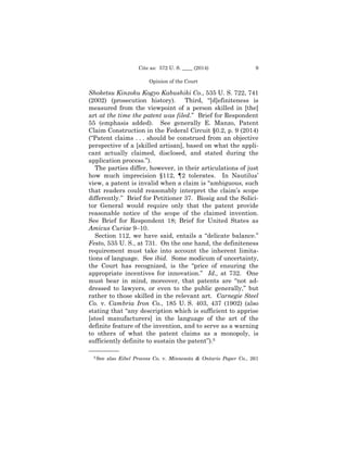 9Cite as: 572 U. S. ____ (2014)
Opinion of the Court
Shoketsu Kinzoku Kogyo Kabushiki Co., 535 U. S. 722, 741
(2002) (prosecution history). Third, “[d]efiniteness is
measured from the viewpoint of a person skilled in [the]
art at the time the patent was filed.” Brief for Respondent
55 (emphasis added). See generally E. Manzo, Patent
Claim Construction in the Federal Circuit §0.2, p. 9 (2014)
(“Patent claims . . . should be construed from an objective
perspective of a [skilled artisan], based on what the appli­
cant actually claimed, disclosed, and stated during the
application process.”).
The parties differ, however, in their articulations of just
how much imprecision §112, ¶2 tolerates. In Nautilus’
view, a patent is invalid when a claim is “ambiguous, such
that readers could reasonably interpret the claim’s scope
differently.” Brief for Petitioner 37. Biosig and the Solici­
tor General would require only that the patent provide
reasonable notice of the scope of the claimed invention.
See Brief for Respondent 18; Brief for United States as
Amicus Curiae 9–10.
Section 112, we have said, entails a “delicate balance.”
Festo, 535 U. S., at 731. On the one hand, the definiteness
requirement must take into account the inherent limita­
tions of language. See ibid. Some modicum of uncertainty,
the Court has recognized, is the “price of ensuring the
appropriate incentives for innovation.” Id., at 732. One
must bear in mind, moreover, that patents are “not ad­
dressed to lawyers, or even to the public generally,” but
rather to those skilled in the relevant art. Carnegie Steel
Co. v. Cambria Iron Co., 185 U. S. 403, 437 (1902) (also
stating that “any description which is sufficient to apprise
[steel manufacturers] in the language of the art of the
definite feature of the invention, and to serve as a warning
to others of what the patent claims as a monopoly, is
sufficiently definite to sustain the patent”).5
——————
5 See also Eibel Process Co. v. Minnesota & Ontario Paper Co., 261
 