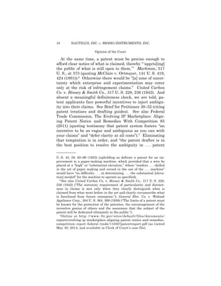 10 NAUTILUS, INC. v. BIOSIG INSTRUMENTS, INC.
Opinion of the Court
At the same time, a patent must be precise enough to
afford clear notice of what is claimed, thereby “‘appris[ing]
the public of what is still open to them.’” Markman, 517
U. S., at 373 (quoting McClain v. Ortmayer, 141 U. S. 419,
424 (1891)).6 Otherwise there would be “[a] zone of uncer­
tainty which enterprise and experimentation may enter
only at the risk of infringement claims.” United Carbon
Co. v. Binney & Smith Co., 317 U. S. 228, 236 (1942). And
absent a meaningful definiteness check, we are told, pa­
tent applicants face powerful incentives to inject ambigu-
ity into their claims. See Brief for Petitioner 30–32 (citing
patent treatises and drafting guides). See also Federal
Trade Commission, The Evolving IP Marketplace: Align­
ing Patent Notice and Remedies With Competition 85
(2011) (quoting testimony that patent system fosters “an
incentive to be as vague and ambiguous as you can with
your claims” and “defer clarity at all costs”).7 Eliminating
that temptation is in order, and “the patent drafter is in
the best position to resolve the ambiguity in . . . patent
——————
U. S. 45, 58, 65–66 (1923) (upholding as definite a patent for an im­
provement to a paper-making machine, which provided that a wire be
placed at a “high” or “substantial elevation,” where “readers . . . skilled
in the art of paper making and versed in the use of the . . . machine”
would have “no difficulty . . . in determining . . . the substantial [eleva­
tion] needed” for the machine to operate as specified).
6 See also United Carbon Co. v. Binney & Smith Co., 317 U. S. 228,
236 (1942) (“The statutory requirement of particularity and distinct­
ness in claims is met only when they clearly distinguish what is
claimed from what went before in the art and clearly circumscribe what
is foreclosed from future enterprise.”); General Elec. Co. v. Wabash
Appliance Corp., 304 U. S. 364, 369 (1938) (“The limits of a patent must
be known for the protection of the patentee, the encouragement of the
inventive genius of others and the assurance that the subject of the
patent will be dedicated ultimately to the public.”).
7 Online at http: //www. ftc.gov/sites/default/files/documents/
reports/evolving-ip-marketplace-aligning-patent-notice-and-remedies-
competition-report-federal-trade/110307patentreport.pdf (as visited
May 30, 2014, and available in Clerk of Court’s case file).
 