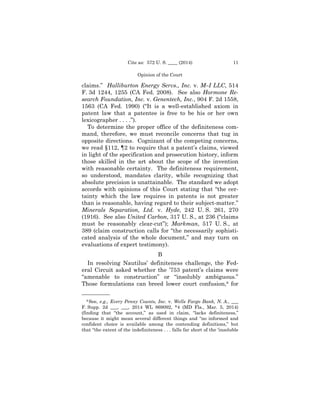 11Cite as: 572 U. S. ____ (2014)
Opinion of the Court
claims.” Halliburton Energy Servs., Inc. v. M–I LLC, 514
F. 3d 1244, 1255 (CA Fed. 2008). See also Hormone Re-
search Foundation, Inc. v. Genentech, Inc., 904 F. 2d 1558,
1563 (CA Fed. 1990) (“It is a well-established axiom in
patent law that a patentee is free to be his or her own
lexicographer . . . .”).
To determine the proper office of the definiteness com­
mand, therefore, we must reconcile concerns that tug in
opposite directions. Cognizant of the competing concerns,
we read §112, ¶2 to require that a patent’s claims, viewed
in light of the specification and prosecution history, inform
those skilled in the art about the scope of the invention
with reasonable certainty. The definiteness requirement,
so understood, mandates clarity, while recognizing that
absolute precision is unattainable. The standard we adopt
accords with opinions of this Court stating that “the cer­
tainty which the law requires in patents is not greater
than is reasonable, having regard to their subject-matter.”
Minerals Separation, Ltd. v. Hyde, 242 U. S. 261, 270
(1916). See also United Carbon, 317 U. S., at 236 (“claims
must be reasonably clear-cut”); Markman, 517 U. S., at
389 (claim construction calls for “the necessarily sophisti­
cated analysis of the whole document,” and may turn on
evaluations of expert testimony).
B
In resolving Nautilus’ definiteness challenge, the Fed-
eral Circuit asked whether the ’753 patent’s claims were
“amenable to construction” or “insolubly ambiguous.”
Those formulations can breed lower court confusion,8 for
——————
8 See, e.g., Every Penny Counts, Inc. v. Wells Fargo Bank, N. A., ___
F. Supp. 2d ___, ___, 2014 WL 869092, *4 (MD Fla., Mar. 5, 2014)
(finding that “the account,” as used in claim, “lacks definiteness,”
because it might mean several different things and “no informed and
confident choice is available among the contending definitions,” but
that “the extent of the indefiniteness . . . falls far short of the ‘insoluble
 
