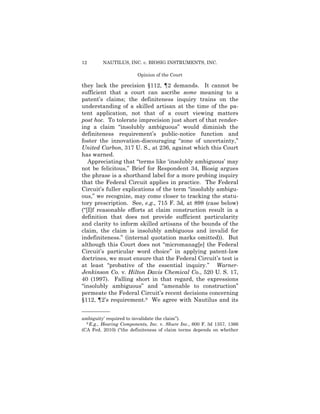 12 NAUTILUS, INC. v. BIOSIG INSTRUMENTS, INC.
Opinion of the Court
they lack the precision §112, ¶2 demands. It cannot be
sufficient that a court can ascribe some meaning to a
patent’s claims; the definiteness inquiry trains on the
understanding of a skilled artisan at the time of the pa­
tent application, not that of a court viewing matters
post hoc. To tolerate imprecision just short of that render­
ing a claim “insolubly ambiguous” would diminish the
definiteness requirement’s public-notice function and
foster the innovation-discouraging “zone of uncertainty,”
United Carbon, 317 U. S., at 236, against which this Court
has warned.
Appreciating that “terms like ‘insolubly ambiguous’ may
not be felicitous,” Brief for Respondent 34, Biosig argues
the phrase is a shorthand label for a more probing inquiry
that the Federal Circuit applies in practice. The Federal
Circuit’s fuller explications of the term “insolubly ambigu­
ous,” we recognize, may come closer to tracking the statu­
tory prescription. See, e.g., 715 F. 3d, at 898 (case below)
(“[I]f reasonable efforts at claim construction result in a
definition that does not provide sufficient particularity
and clarity to inform skilled artisans of the bounds of the
claim, the claim is insolubly ambiguous and invalid for
indefiniteness.” (internal quotation marks omitted)). But
although this Court does not “micromanag[e] the Federal
Circuit’s particular word choice” in applying patent-law
doctrines, we must ensure that the Federal Circuit’s test is
at least “probative of the essential inquiry.” Warner-
Jenkinson Co. v. Hilton Davis Chemical Co., 520 U. S. 17,
40 (1997). Falling short in that regard, the expressions
“insolubly ambiguous” and “amenable to construction”
permeate the Federal Circuit’s recent decisions concerning
§112, ¶2’s requirement.9 We agree with Nautilus and its
——————
ambiguity’ required to invalidate the claim”).
9 E.g., Hearing Components, Inc. v. Shure Inc., 600 F. 3d 1357, 1366
(CA Fed. 2010) (“the definiteness of claim terms depends on whether
 