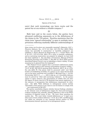 13Cite as: 572 U. S. ____ (2014)
Opinion of the Court
amici that such terminology can leave courts and the
patent bar at sea without a reliable compass.10
IV
Both here and in the courts below, the parties have
advanced conflicting arguments as to the definiteness of
the claims in the ’753 patent. Nautilus maintains that the
claim term “spaced relationship” is open to multiple inter­
pretations reflecting markedly different understandings of
——————
those terms can be given any reasonable meaning”); Datamize, LLC v.
Plumtree Software, Inc., 417 F. 3d 1342, 1347 (CA Fed. 2005) (“Only
claims ‘not amenable to construction’ or ‘insolubly ambiguous’ are
indefinite.”); Exxon Research & Engineering Co. v. United States, 265
F. 3d 1371, 1375 (CA Fed. 2001) (“If a claim is insolubly ambiguous,
and no narrowing construction can properly be adopted, we have held
the claim indefinite.”). See also Dept. of Commerce, Manual of Patent
Examining Procedure §2173.02(I), p. 294 (9th ed. 2014) (PTO manual
describing Federal Circuit’s test as upholding a claim’s validity “if some
meaning can be gleaned from the language”).
10 The Federal Circuit suggests that a permissive definiteness stand­
ard “ ‘accord[s] respect to the statutory presumption of patent validity.’ ”
715 F. 3d 891, 902 (2013) (quoting Exxon Research, 265 F. 3d, at 1375).
See also §282, ¶1 (“[a] patent shall be presumed valid,” and “[t]he
burden of establishing invalidity of a patent or any claim thereof shall
rest on the party asserting such invalidity”); Microsoft Corp. v. i4i Ltd.
Partnership, 564 U. S. ___, ___ (2011) (slip op., at 1) (invalidity defenses
must be proved by “clear and convincing evidence”). As the parties
appear to agree, however, this presumption of validity does not alter
the degree of clarity that §112, ¶2 demands from patent applicants; to
the contrary, it incorporates that definiteness requirement by refer­
ence. See §282, ¶2(3) (defenses to infringement actions include
“[i]nvalidity of the patent or any claim in suit for failure to comply with
. . . any requirement of [§112]”).
The parties nonetheless dispute whether factual findings subsidiary
to the ultimate issue of definiteness trigger the clear-and-convincing­
evidence standard and, relatedly, whether deference is due to the PTO’s
resolution of disputed issues of fact. We leave these questions for
another day. The court below treated definiteness as “a legal issue
[the] court reviews without deference,” 715 F. 3d, at 897, and Biosig has
not called our attention to any contested factual matter—or PTO
determination thereof—pertinent to its infringement claims.
 
