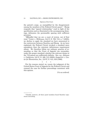 14 NAUTILUS, INC. v. BIOSIG INSTRUMENTS, INC.
Opinion of the Court
the patent’s scope, as exemplified by the disagreement
among the members of the Federal Circuit panel.11 Biosig
responds that “spaced relationship,” read in light of the
specification and as illustrated in the accompanying draw­
ings, delineates the permissible spacing with sufficient
precision.
“[M]indful that we are a court of review, not of first
view,” Cutter v. Wilkinson, 544 U. S. 709, 718, n. 7 (2005),
we decline to apply the standard we have announced to
the controversy between Nautilus and Biosig. As we have
explained, the Federal Circuit invoked a standard more
amorphous than the statutory definiteness requirement
allows. We therefore follow our ordinary practice of re­
manding so that the Court of Appeals can reconsider,
under the proper standard, whether the relevant claims in
the ’753 patent are sufficiently definite. See, e.g., Johnson
v. California, 543 U. S. 499, 515 (2005); Gasperini v. Cen-
ter for Humanities, Inc., 518 U. S. 415, 438 (1996).
* * *
For the reasons stated, we vacate the judgment of the
United States Court of Appeals for the Federal Circuit and
remand the case for further proceedings consistent with
this opinion.
It is so ordered.
——————
11 Notably, however, all three panel members found Nautilus’ argu­
ments unavailing.
 