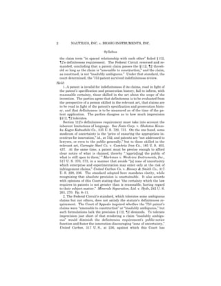 2 NAUTILUS, INC. v. BIOSIG INSTRUMENTS, INC.
Syllabus
the claim term “in spaced relationship with each other” failed §112,
¶2’s definiteness requirement. The Federal Circuit reversed and re­
manded, concluding that a patent claim passes the §112, ¶2 thresh­
old so long as the claim is “amenable to construction,” and the claim,
as construed, is not “insolubly ambiguous.” Under that standard, the
court determined, the ’753 patent survived indefiniteness review.
Held:
1. A patent is invalid for indefiniteness if its claims, read in light of
the patent’s specification and prosecution history, fail to inform, with
reasonable certainty, those skilled in the art about the scope of the
invention. The parties agree that definiteness is to be evaluated from
the perspective of a person skilled in the relevant art, that claims are
to be read in light of the patent’s specification and prosecution histo­
ry, and that definiteness is to be measured as of the time of the pa­
tent application. The parties disagree as to how much imprecision
§112, ¶2 tolerates.
Section 112’s definiteness requirement must take into account the
inherent limitations of language. See Festo Corp. v. Shoketsu Kinzo-
ku Kogyo Kabushiki Co., 535 U. S. 722, 731. On the one hand, some
modicum of uncertainty is the “price of ensuring the appropriate in­
centives for innovation,” id., at 732; and patents are “not addressed to
lawyers, or even to the public generally,” but to those skilled in the
relevant art, Carnegie Steel Co. v. Cambria Iron Co., 185 U. S. 403,
437. At the same time, a patent must be precise enough to afford
clear notice of what is claimed, thereby “ ‘appris[ing] the public of
what is still open to them,’ ” Markman v. Westview Instruments, Inc.,
517 U. S. 370, 373, in a manner that avoids “[a] zone of uncertainty
which enterprise and experimentation may enter only at the risk of
infringement claims,” United Carbon Co. v. Binney & Smith Co., 317
U. S. 228, 236. The standard adopted here mandates clarity, while
recognizing that absolute precision is unattainable. It also accords
with opinions of this Court stating that “the certainty which the law
requires in patents is not greater than is reasonable, having regard
to their subject-matter.” Minerals Separation, Ltd. v. Hyde, 242 U. S.
261, 270. Pp. 8–11.
2. The Federal Circuit’s standard, which tolerates some ambiguous
claims but not others, does not satisfy the statute’s definiteness re­
quirement. The Court of Appeals inquired whether the ’753 patent’s
claims were “amenable to construction” or “insolubly ambiguous,” but
such formulations lack the precision §112, ¶2 demands. To tolerate
imprecision just short of that rendering a claim “insolubly ambigu­
ous” would diminish the definiteness requirement’s public-notice
function and foster the innovation-discouraging “zone of uncertainty,”
United Carbon, 317 U. S., at 236, against which this Court has
 