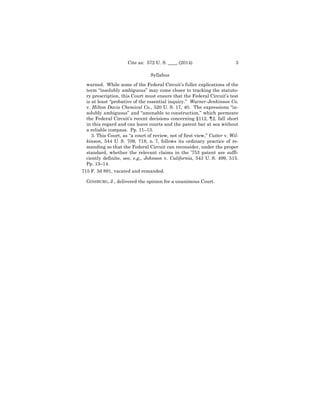 3Cite as: 572 U. S. ____ (2014)
Syllabus
warned. While some of the Federal Circuit’s fuller explications of the
term “insolubly ambiguous” may come closer to tracking the statuto­
ry prescription, this Court must ensure that the Federal Circuit’s test
is at least “probative of the essential inquiry.” Warner-Jenkinson Co.
v. Hilton Davis Chemical Co., 520 U. S. 17, 40. The expressions “in­
solubly ambiguous” and “amenable to construction,” which permeate
the Federal Circuit’s recent decisions concerning §112, ¶2, fall short
in this regard and can leave courts and the patent bar at sea without
a reliable compass. Pp. 11–13.
3. This Court, as “a court of review, not of first view,” Cutter v. Wil-
kinson, 544 U. S. 709, 718, n. 7, follows its ordinary practice of re­
manding so that the Federal Circuit can reconsider, under the proper
standard, whether the relevant claims in the ’753 patent are suffi­
ciently definite, see, e.g., Johnson v. California, 543 U. S. 499, 515.
Pp. 13–14.
715 F. 3d 891, vacated and remanded.
GINSBURG, J., delivered the opinion for a unanimous Court.
 