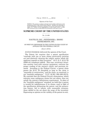 _________________
_________________
1Cite as: 572 U. S. ____ (2014)
Opinion of the Court
NOTICE: This opinion is subject to formal revision before publication in the
preliminary print of the United States Reports. Readers are requested to
notify the Reporter of Decisions, Supreme Court of the United States, Wash­
ington, D. C. 20543, of any typographical or other formal errors, in order
that corrections may be made before the preliminary print goes to press.
SUPREME COURT OF THE UNITED STATES
No. 13–369
NAUTILUS, INC., PETITIONER v. BIOSIG 

INSTRUMENTS, INC.

ON WRIT OF CERTIORARI TO THE UNITED STATES COURT OF 

APPEALS FOR THE FEDERAL CIRCUIT

[June 2, 2014]

JUSTICE GINSBURG delivered the opinion of the Court.
The Patent Act requires that a patent specification
“conclude with one or more claims particularly pointing
out and distinctly claiming the subject matter which the
applicant regards as [the] invention.” 35 U. S. C. §112, ¶2
(2006 ed.) (emphasis added). This case, involving a heart­
rate monitor used with exercise equipment, concerns the
proper reading of the statute’s clarity and precision de­
mand. According to the Federal Circuit, a patent claim
passes the §112, ¶2 threshold so long as the claim is
“amenable to construction,” and the claim, as construed, is
not “insolubly ambiguous.” 715 F. 3d 891, 898–899 (2013).
We conclude that the Federal Circuit’s formulation, which
tolerates some ambiguous claims but not others, does not
satisfy the statute’s definiteness requirement. In place of
the “insolubly ambiguous” standard, we hold that a patent
is invalid for indefiniteness if its claims, read in light of
the specification delineating the patent, and the prosecu­
tion history, fail to inform, with reasonable certainty,
those skilled in the art about the scope of the invention.
Expressing no opinion on the validity of the patent-in-suit,
 