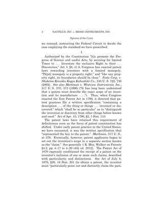 2 NAUTILUS, INC. v. BIOSIG INSTRUMENTS, INC.
Opinion of the Court
we remand, instructing the Federal Circuit to decide the
case employing the standard we have prescribed.
I
Authorized by the Constitution “[t]o promote the Pro­
gress of Science and useful Arts, by securing for limited
Times to . . . Inventors the exclusive Right to their . . .
Discoveries,” Art. I, §8, cl. 8, Congress has enacted patent
laws rewarding inventors with a limited monopoly.
“Th[at] monopoly is a property right,” and “like any prop­
erty right, its boundaries should be clear.” Festo Corp. v.
Shoketsu Kinzoku Kogyo Kabushiki Co., 535 U. S. 722, 730
(2002). See also Markman v. Westview Instruments, Inc.,
517 U. S. 370, 373 (1996) (“It has long been understood
that a patent must describe the exact scope of an inven­
tion and its manufacture . . . .”). Thus, when Congress
enacted the first Patent Act in 1790, it directed that pa­
tent grantees file a written specification “containing a
description . . . of the thing or things . . . invented or dis­
covered,” which “shall be so particular” as to “distinguish
the invention or discovery from other things before known
and used.” Act of Apr. 10, 1790, §2, 1 Stat. 110.
The patent laws have retained this requirement of
definiteness even as the focus of patent construction has
shifted. Under early patent practice in the United States,
we have recounted, it was the written specification that
“represented the key to the patent.” Markman, 517 U. S.,
at 379. Eventually, however, patent applicants began to
set out the invention’s scope in a separate section known
as the “claim.” See generally 1 R. Moy, Walker on Patents
§4.2, pp. 4–17 to 4–20 (4th ed. 2012). The Patent Act of
1870 expressly conditioned the receipt of a patent on the
inventor’s inclusion of one or more such claims, described
with particularity and distinctness. See Act of July 8,
1870, §26, 16 Stat. 201 (to obtain a patent, the inventor
must “particularly point out and distinctly claim the part,
 