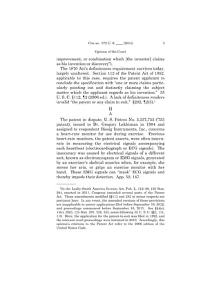 3Cite as: 572 U. S. ____ (2014)
Opinion of the Court
improvement, or combination which [the inventor] claims
as his invention or discovery”).
The 1870 Act’s definiteness requirement survives today,
largely unaltered. Section 112 of the Patent Act of 1952,
applicable to this case, requires the patent applicant to
conclude the specification with “one or more claims partic­
ularly pointing out and distinctly claiming the subject
matter which the applicant regards as his invention.” 35
U. S. C. §112, ¶2 (2006 ed.). A lack of definiteness renders
invalid “the patent or any claim in suit.” §282, ¶2(3).1
II

A 

The patent in dispute, U. S. Patent No. 5,337,753 (’753
patent), issued to Dr. Gregory Lekhtman in 1994 and
assigned to respondent Biosig Instruments, Inc., concerns
a heart-rate monitor for use during exercise. Previous
heart-rate monitors, the patent asserts, were often inaccu­
rate in measuring the electrical signals accompanying
each heartbeat (electrocardiograph or ECG signals). The
inaccuracy was caused by electrical signals of a different
sort, known as electromyogram or EMG signals, generated
by an exerciser’s skeletal muscles when, for example, she
moves her arm, or grips an exercise monitor with her
hand. These EMG signals can “mask” ECG signals and
thereby impede their detection. App. 52, 147.
——————
1 In the Leahy-Smith America Invents Act, Pub. L. 112–29, 125 Stat.
284, enacted in 2011, Congress amended several parts of the Patent
Act. Those amendments modified §§112 and 282 in minor respects not
pertinent here. In any event, the amended versions of those provisions
are inapplicable to patent applications filed before September 16, 2012,
and proceedings commenced before September 16, 2011. See §§4(e),
15(c), 20(l), 125 Stat. 297, 328, 335, notes following 35 U. S. C. §§2, 111,
119. Here, the application for the patent-in-suit was filed in 1992, and
the relevant court proceedings were initiated in 2010. Accordingly, this
opinion’s citations to the Patent Act refer to the 2006 edition of the
United States Code.
 