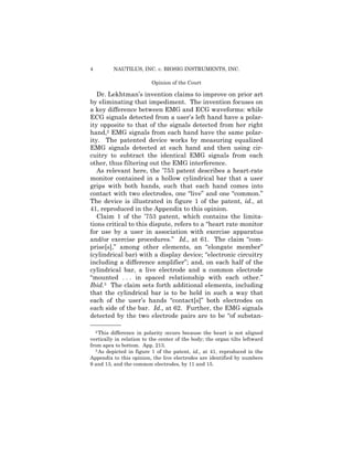 4 NAUTILUS, INC. v. BIOSIG INSTRUMENTS, INC.
Opinion of the Court
Dr. Lekhtman’s invention claims to improve on prior art
by eliminating that impediment. The invention focuses on
a key difference between EMG and ECG waveforms: while
ECG signals detected from a user’s left hand have a polar­
ity opposite to that of the signals detected from her right
hand,2 EMG signals from each hand have the same polar-
ity. The patented device works by measuring equalized
EMG signals detected at each hand and then using cir­
cuitry to subtract the identical EMG signals from each
other, thus filtering out the EMG interference.
As relevant here, the ’753 patent describes a heart-rate
monitor contained in a hollow cylindrical bar that a user
grips with both hands, such that each hand comes into
contact with two electrodes, one “live” and one “common.”
The device is illustrated in figure 1 of the patent, id., at
41, reproduced in the Appendix to this opinion.
Claim 1 of the ’753 patent, which contains the limita­
tions critical to this dispute, refers to a “heart rate monitor
for use by a user in association with exercise apparatus
and/or exercise procedures.” Id., at 61. The claim “com­
prise[s],” among other elements, an “elongate member”
(cylindrical bar) with a display device; “electronic circuitry
including a difference amplifier”; and, on each half of the
cylindrical bar, a live electrode and a common electrode
“mounted . . . in spaced relationship with each other.”
Ibid.3 The claim sets forth additional elements, including
that the cylindrical bar is to be held in such a way that
each of the user’s hands “contact[s]” both electrodes on
each side of the bar. Id., at 62. Further, the EMG signals
detected by the two electrode pairs are to be “of substan­
——————
2 This difference in polarity occurs because the heart is not aligned
vertically in relation to the center of the body; the organ tilts leftward
from apex to bottom. App. 213.
3 As depicted in figure 1 of the patent, id., at 41, reproduced in the
Appendix to this opinion, the live electrodes are identified by numbers
9 and 13, and the common electrodes, by 11 and 15.
 