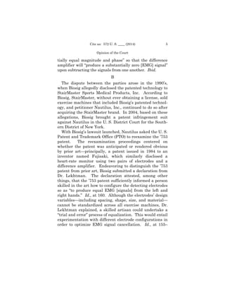 5Cite as: 572 U. S. ____ (2014)
Opinion of the Court
tially equal magnitude and phase” so that the difference
amplifier will “produce a substantially zero [EMG] signal”
upon subtracting the signals from one another. Ibid.
B
The dispute between the parties arose in the 1990’s,
when Biosig allegedly disclosed the patented technology to
StairMaster Sports Medical Products, Inc. According to
Biosig, StairMaster, without ever obtaining a license, sold
exercise machines that included Biosig’s patented technol­
ogy, and petitioner Nautilus, Inc., continued to do so after
acquiring the StairMaster brand. In 2004, based on these
allegations, Biosig brought a patent infringement suit
against Nautilus in the U. S. District Court for the South­
ern District of New York.
With Biosig’s lawsuit launched, Nautilus asked the U. S.
Patent and Trademark Office (PTO) to reexamine the ’753
patent. The reexamination proceedings centered on
whether the patent was anticipated or rendered obvious
by prior art—principally, a patent issued in 1984 to an
inventor named Fujisaki, which similarly disclosed a
heart-rate monitor using two pairs of electrodes and a
difference amplifier. Endeavoring to distinguish the ’753
patent from prior art, Biosig submitted a declaration from
Dr. Lekhtman. The declaration attested, among other
things, that the ’753 patent sufficiently informed a person
skilled in the art how to configure the detecting electrodes
so as “to produce equal EMG [signals] from the left and
right hands.” Id., at 160. Although the electrodes’ design
variables—including spacing, shape, size, and material—
cannot be standardized across all exercise machines, Dr.
Lekhtman explained, a skilled artisan could undertake a
“trial and error” process of equalization. This would entail
experimentation with different electrode configurations in
order to optimize EMG signal cancellation. Id., at 155–
 