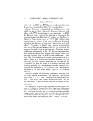 6 NAUTILUS, INC. v. BIOSIG INSTRUMENTS, INC.
Opinion of the Court
156, 158.4 In 2010, the PTO issued a determination con­
firming the patentability of the ’753 patent’s claims.
Biosig thereafter reinstituted its infringement suit,
which the parties had voluntarily dismissed without prej­
udice while PTO reexamination was underway. In 2011,
the District Court conducted a hearing to determine the
proper construction of the patent’s claims, see Markman v.
Westview Instruments, Inc., 517 U. S. 370 (1996) (claim
construction is a matter of law reserved for court decision),
including the claim term “in spaced relationship with each
other.” According to Biosig, that “spaced relationship”
referred to the distance between the live electrode and the
common electrode in each electrode pair. Nautilus, seizing
on Biosig’s submissions to the PTO during the reexamina­
tion, maintained that the “spaced relationship” must be a
distance “greater than the width of each electrode.” App.
245. The District Court ultimately construed the term to
mean “there is a defined relationship between the live
electrode and the common electrode on one side of the
cylindrical bar and the same or a different defined rela­
tionship between the live electrode and the common elec­
trode on the other side of the cylindrical bar,” without any
reference to the electrodes’ width. App. to Pet. for Cert.
43a–44a.
Nautilus moved for summary judgment, arguing that
the term “spaced relationship,” as construed, was indefi­
nite under §112, ¶2. The District Court granted the mo­
tion. Those words, the District Court concluded, “did not
tell [the court] or anyone what precisely the space should
——————
4 Dr. Lekhtman’s declaration also referred to an expert report pre­
pared by Dr. Henrietta Galiana, Chair of the Department of Biomedical
Engineering at McGill University, for use in the infringement litiga­
tion. That report described how Dr. Galiana’s laboratory technician,
equipped with a wooden dowel, wire, metal foil, glue, electrical tape,
and the drawings from the ’753 patent, was able in two hours to build a
monitor that “worked just as described in the . . . patent.” Id., at 226.
 