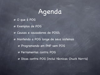 Agenda
O que é POG

Exemplos de POG

Causas e causadores de POG’s

Mantendo a POG longe de seus sistemas

  Programando em PHP sem POG

  Ferramentas contra POG

  Dicas contra POG (inclui técnicas Chuck Norris)
 