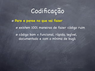 Codiﬁcação
Pare e pense no que vai fazer

  existem 1001 maneiras de fazer código ruim

  código bom = funcional, rápido, legível,
  documentado e com o mínimo de bug’s
 