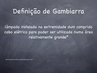 Deﬁnição de Gambiarra

lâmpada instalada na extremidade dum comprido
cabo elétrico para poder ser utilizada numa área
              relativamente grande*




*Novo Dicionário Aurélio da Língua Portuguesa, p. 961
 