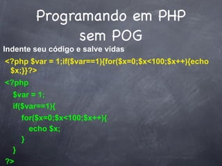 Programando em PHP
              sem POG
Indente seu código e salve vidas
<?php $var = 1;if($var==1){for($x=0;$x<100;$x++){echo
 $x;}}?>
<?php
  $var = 1;
  if($var==1){
     for($x=0;$x<100;$x++){
       echo $x;
     }
  }
?>
 