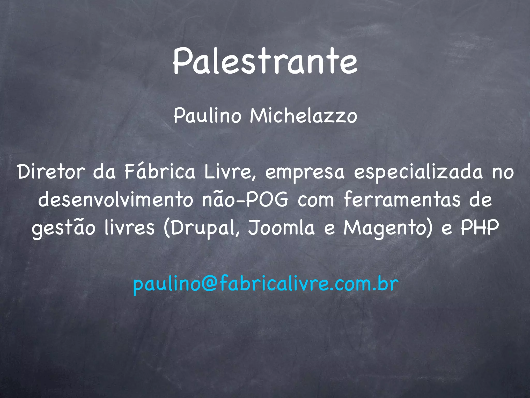 Palestrante
               Paulino Michelazzo

Diretor da Fábrica Livre, empresa especializada no
  desenvolvimento não-POG com ferramentas de
 gestão livres (Drupal, Joomla e Magento) e PHP

           paulino@fabricalivre.com.br
 