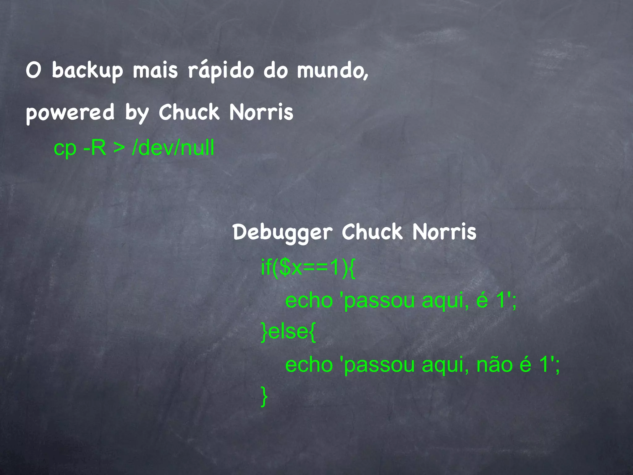 O backup mais rápido do mundo,
powered by Chuck Norris
  cp -R > /dev/null


                      Debugger Chuck Norris
                        if($x==1){
                           echo 'passou aqui, é 1';
                        }else{
                           echo 'passou aqui, não é 1';
                        }
 