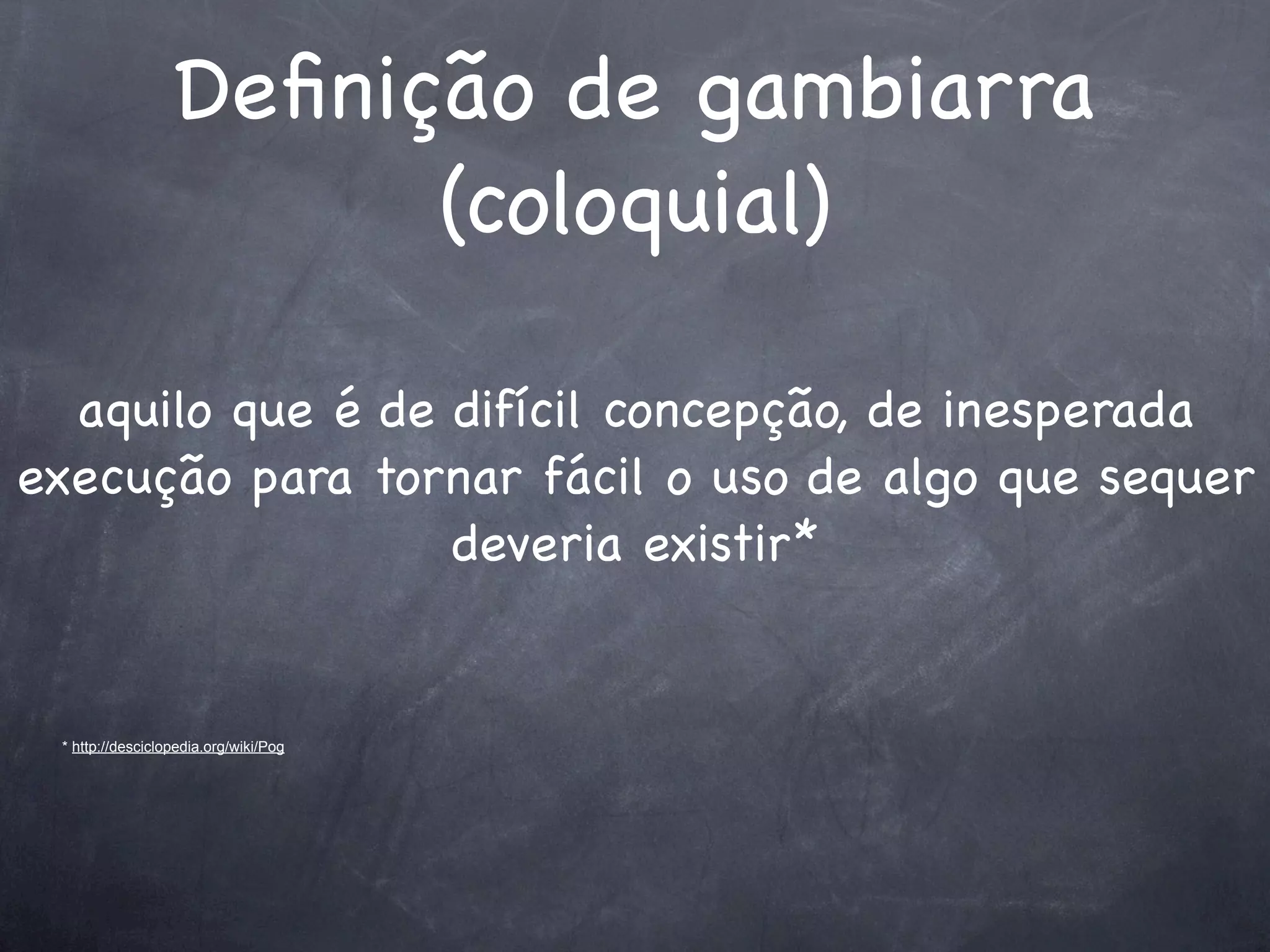 Deﬁnição de gambiarra
                        (coloquial)

  aquilo que é de difícil concepção, de inesperada
execução para tornar fácil o uso de algo que sequer
                  deveria existir*


 * http://desciclopedia.org/wiki/Pog
 