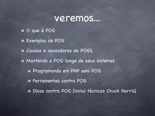 veremos...
O que é POG

Exemplos de POG

Causas e causadores de POG’s

Mantendo a POG longe de seus sistemas

  Programando em PHP sem POG

  Ferramentas contra POG

  Dicas contra POG (inclui técnicas Chuck Norris)
 