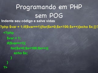 Programando em PHP
                sem POG
Indente seu código e salve vidas
?php $var = 1;if($var==1){for($x=0;$x<100;$x++){echo $x;}}?
  <?php
    $var = 1;
    if($var==1){
       for($x=0;$x<100;$x++){
         echo $x;
       }
    }
  ?>
 