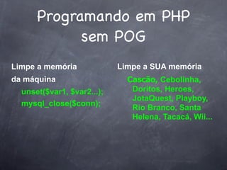 Programando em PHP
            sem POG
Limpe a memória             Limpe a SUA memória
da máquina                    Cascão, Cebolinha,
  unset($var1, $var2...);      Doritos, Heroes,
                               JotaQuest, Playboy,
  mysql_close($conn);
                               Rio Branco, Santa
                               Helena, Tacacá, Wii...
 