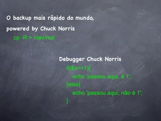 O backup mais rápido do mundo,
powered by Chuck Norris
  cp -R > /dev/null


                      Debugger Chuck Norris
                        if($x==1){
                           echo 'passou aqui, é 1';
                        }else{
                           echo 'passou aqui, não é 1';
                        }
 