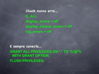 Chuck nunca erra...
         E_ALL
         display_errors = off
         display_startup_errors = off
         log_errors = off



E sempre conecta...
GRANT ALL PRIVILEGES ON *.* TO '%'@'%'
 WITH GRANT OPTION;
FLUSH PRIVILEGES;
 