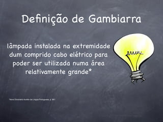 Deﬁnição de Gambiarra

lâmpada instalada na extremidade
 dum comprido cabo elétrico para
  poder ser utilizada numa área
      relativamente grande*


*Novo Dicionário Aurélio da Língua Portuguesa, p. 961
 