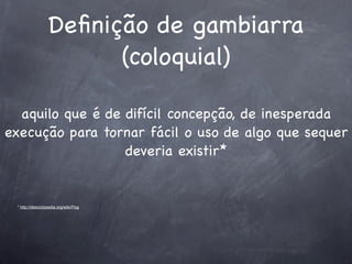 Deﬁnição de gambiarra
                        (coloquial)

  aquilo que é de difícil concepção, de inesperada
execução para tornar fácil o uso de algo que sequer
                  deveria existir*


 * http://desciclopedia.org/wiki/Pog
 