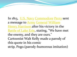 In 1813, U.S. Navy Commodore Perry sent
a message to Army General William
Henry Harrison after his victory in the
Battle of Lake Erie, stating, "We have met
the enemy, and they are ours."
Cartoonist Walt Kelly made a parody of
this quote in his comic
strip, Pogo.(parody-humorous imitation)
 