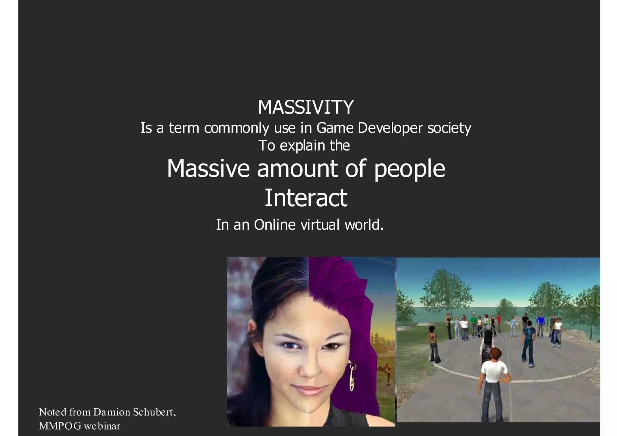 MASSIVITY
                   Is a term commonly use in Game Developer society
                                   To explain the
                         Massive amount of people
                                  Interact
                              In an Online virtual world.




Noted from Damion Schubert,
MMPOG webinar
 