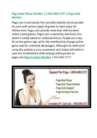 Pogo Help Phone Number | 1-855-686-2777 | Pogo Help
Number
Pogo.com is exclusively free versatile website which provide
its users with various types of games to have enjoy for
infinite time. Pogo.com provide more than 200 hundred
online casual games. Pogo.com is owned by electronic arts
which is totally based on redwood shores. People are crazy
for online games sign up for the membership of pogo online
game club for unlimited advantages. Although the method of
using this website is very convenient and simple still while in
case any troubleshoot while playing online games on
pogo.com Pogo Contact Number 1-855-686-2777.
 