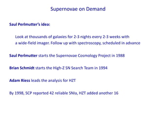 Saul Perlmutter’s idea:
Look at thousands of galaxies for 2-3 nights every 2-3 weeks with
a wide-field imager. Follow up with spectroscopy, scheduled in advance
Saul Perlmutter starts the Supernovae Cosmology Project in 1988
Brian Schmidt starts the High-Z SN Search Team in 1994
Adam Riess leads the analysis for HZT
By 1998, SCP reported 42 reliable SNIa, HZT added another 16
Supernovae on Demand
 