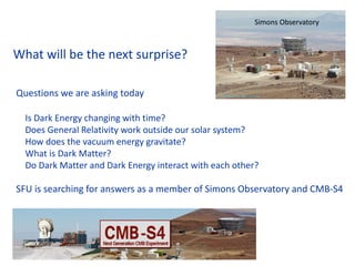 What will be the next surprise?
Questions we are asking today
Is Dark Energy changing with time?
Does General Relativity work outside our solar system?
How does the vacuum energy gravitate?
What is Dark Matter?
Do Dark Matter and Dark Energy interact with each other?
SFU is searching for answers as a member of Simons Observatory and CMB-S4
C O L L A B O R AT I O N C O U N C I L
SIMONS OBSERVATORY
Simons Observatory
 