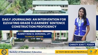 INTRODUCTION TO ART
APPRECIATION
ACTION RESEARCH PROPOSAL
Bachelor of Elementary Education
CHRISTY JEAN T. POGOY
DAILY JOURNALING: AN INTERVENTION FOR
ELEVATING GRADE 5 LEARNERS' SENTENCE
CONSTRUCTION PROFICIENCY
AUBREY ROSE B. DOROMAL, LPT
TECHNICAL ADVISER
 