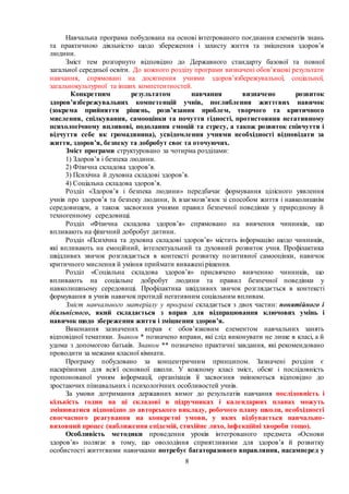 8
Навчальна програма побудована на основі інтегрованого поєднання елементів знань
та практичною діяльністю щодо збереження і захисту життя та зміцнення здоров’я
людини.
Зміст тем розгорнуто відповідно до Державного стандарту базової та повної
загальної середньої освіти. До кожного розділу програми визначені обов’язкові результати
навчання, спрямовані на досягнення учнями здоров’язбережувальної, соціальної,
загальнокультурної та інших компетентностей.
Конкретним результатом навчання визначено розвиток
здоров’язбережувальних компетенцій учнів, поглиблення життєвих навичок
(зокрема прийняття рішень, розв’язання проблем, творчого та критичного
мислення, спілкування, самооцінки та почуття гідності, протистояння негативному
психологічному впливові, подолання емоцій та стресу, а також розвиток співчуття і
відчуття себе як громадянина), усвідомлення учнями необхідності відповідати за
життя, здоров’я, безпеку та добробут своє та оточуючих.
Зміст програми структуровано за чотирма розділами:
1) Здоров’я і безпека людини.
2) Фізична складова здоров’я.
3) Психічна й духовна складові здоров’я.
4) Соціальна складова здоров’я.
Розділ «Здоров’я і безпека людини» передбачає формування цілісного уявлення
учнів про здоров’я та безпеку людини, їх взаємозв’язок зі способом життя і навколишнім
середовищем, а також засвоєння учнями правил безпечної поведінки у природному й
техногенному середовищі.
Розділ «Фізична складова здоров’я» спрямовано на вивчення чинників, що
впливають на фізичний добробут дитини.
Розділ «Психічна та духовна складові здоров’я» містить інформацію щодо чинників,
які впливають на емоційний, інтелектуальний та духовний розвиток учня. Профілактика
шкідливих звичок розглядається в контексті розвитку позитивної самооцінки, навичок
критичного мислення й уміння приймати виважені рішення.
Розділ «Соціальна складова здоров’я» присвячено вивченню чинників, що
впливають на соціальне добробут людини та правил безпечної поведінки у
навколишньому середовищі. Профілактика шкідливих звичок розглядається в контексті
формування в учнів навичок протидії негативним соціальним впливам.
Зміст навчального матеріалу у програмі складається з двох частин: понятійного і
діяльнісного, який складається з вправ для відпрацювання ключових умінь і
навичок щодо збереження життя і зміцнення здоров’я.
Виконання зазначених вправ є обов’язковим елементом навчальних занять
відповідної тематики. Знаком * позначено вправи, які слід виконувати не лише в класі, а й
удома з допомогою батьків. Знаком ** позначено практичні завдання, які рекомендовано
проводити за межами класної кімнати.
Програму побудовано за концентричним принципом. Зазначені розділи є
наскрізними для всієї основної школи. У кожному класі зміст, обсяг і послідовність
пропонованої учням інформації, організація її засвоєння змінюються відповідно до
зростаючих пізнавальних і психологічних особливостей учнів.
За умови дотримання державних вимог до результатів навчання послідовність і
кількість годин на ці складові в підручниках і календарних планах можуть
змінюватися відповідно до авторського викладу, робочого плану школи, необхідності
своєчасного реагування на конкретні умови, у яких відбувається навчально-
виховний процес (наближення епідемій, стихійне лихо, інфекційні хвороби тощо).
Особливість методики проведення уроків інтегрованого предмета «Основи
здоров’я» полягає в тому, що оволодіння сприятливими для здоров’я й розвитку
особистості життєвими навичками потребує багаторазового вправляння, насамперед у
 