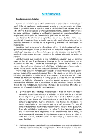 METODOLOGÍA
Orientaciones metodológicas
Durante los seis cursos de la Educación Primaria se procurará una metodología a
través de la cual los alumnos podrán conocer, respetar y conservar su entorno, indagar
sobre su pasado histórico e investigar sobre el patrimonio cultural. Esto se llevará a
cabo a través de estrategias de aprendizaje interdisciplinares, globales y alternativas a
la escuela tradicional a través de la cual los alumnos adquieran una individualidad que
les guíe a la hora de aplicar los conocimientos aprendidos a la vida real.
La autonomía del alumno en el aprendizaje es un punto fundamental de esta
metodología. Para desarrollarla se tendrá en cuenta las habilidades del alumnado y se
procurará fomentar su interés por la asignatura y aumentar sus capacidades de
investigación.
Jugarán un papel fundamental la educación en valores y la inteligencia emocional ya
que son factores imprescindibles para la formación integral de una persona. Con esta
metodología se procurará el desarrollo integral en estos aspectos para que los niños
puedan formarse como personas y adquieran los valores adecuados para vivir en
sociedad.
La individualidad que caracteriza a esta metodología provocará que los alumnos
gocen de libertad para la exploración e investigación de los conocimientos que se
inculcarán en esta área. También se procurará que a través de esta libertad los
alumnos desarrollen una iniciativa hacia el diálogo y el debate como herramienta de
trabajo para la adquisición de conocimiento y habilidades expresivas.
Proponemos, pues, una metodología de carácter socioconstructivista en la que los
alumnos integren los aprendizajes adquiridos en la escuela en un contexto socio-
cultural y que puedan trasladar dichos conocimientos al entorno que les rodea.
Además, se da mucha importancia al trabajo grupal a través del cual los alumnos
fomenten su habilidad colaborativa y creativa, puedan compartir experiencias y
conocimientos de manera que el aprendizaje sea más profundo, lúdico y duradero.
Dentro de esta metodología incluiremos estrategias de aprendizaje diferentes que
aboguen por el aprendizaje anteriormente expuesto:
1. FlipedClasroom: Esta estrategia metodológica se basa en invertir el modelo
tradicional de la escuela: en clase se trabajará de forma práctica y el alumno
deberá adquirir el aprendizaje en casa. Para ello se ayudará de la búsqueda de
información para lo que será muy importante el uso de las TICS. Además, el
profesor proporcionará diversos materiales para facilitar la adquisición de
nuevos aprendizajes y conocimientos por parte del alumnado. En clase, el
profesor dispondrá de más tiempo para solventar las posibles dudas que surjan,
desarrollar actividades complentarias y la realización de actividades alternativas
para la evaluación de la adquisición de los conocimientos. Por lo tanto, se
plantean clases más dinámicas, desvinculadas de un exceso de teoría y libros de
texto. Los alumnos, disfrutarán más del aprendizaje y lo interiorizarán con
mayor facilidad.
2. Teoría de las inteligencias múltiples de Gardner (1987): Con esta metodología se
pretende desarrollar todas las inteligencias que define Gardner en el aula. Para
223
 