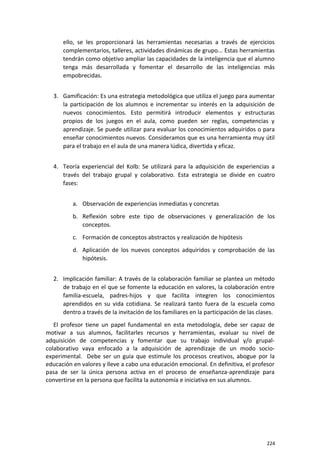 ello, se les proporcionará las herramientas necesarias a través de ejercicios
complementarios, talleres, actividades dinámicas de grupo... Estas herramientas
tendrán como objetivo ampliar las capacidades de la inteligencia que el alumno
tenga más desarrollada y fomentar el desarrollo de las inteligencias más
empobrecidas.
3. Gamificación: Es una estrategia metodológica que utiliza el juego para aumentar
la participación de los alumnos e incrementar su interés en la adquisición de
nuevos conocimientos. Esto permitirá introducir elementos y estructuras
propios de los juegos en el aula, como pueden ser reglas, competencias y
aprendizaje. Se puede utilizar para evaluar los conocimientos adquiridos o para
enseñar conocimientos nuevos. Consideramos que es una herramienta muy útil
para el trabajo en el aula de una manera lúdica, divertida y eficaz.
4. Teoría experiencial del Kolb: Se utilizará para la adquisición de experiencias a
través del trabajo grupal y colaborativo. Esta estrategia se divide en cuatro
fases:
a. Observación de experiencias inmediatas y concretas
b. Reflexión sobre este tipo de observaciones y generalización de los
conceptos.
c. Formación de conceptos abstractos y realización de hipótesis
d. Aplicación de los nuevos conceptos adquiridos y comprobación de las
hipótesis.
2. Implicación familiar: A través de la colaboración familiar se plantea un método
de trabajo en el que se fomente la educación en valores, la colaboración entre
familia-escuela, padres-hijos y que facilita integren los conocimientos
aprendidos en su vida cotidiana. Se realizará tanto fuera de la escuela como
dentro a través de la invitación de los familiares en la participación de las clases.
El profesor tiene un papel fundamental en esta metodología, debe ser capaz de
motivar a sus alumnos, facilitarles recursos y herramientas, evaluar su nivel de
adquisición de competencias y fomentar que su trabajo individual y/o grupal-
colaborativo vaya enfocado a la adquisición de aprendizaje de un modo socio-
experimental. Debe ser un guía que estimule los procesos creativos, abogue por la
educación en valores y lleve a cabo una educación emocional. En definitiva, el profesor
pasa de ser la única persona activa en el proceso de enseñanza-aprendizaje para
convertirse en la persona que facilita la autonomía e iniciativa en sus alumnos.
224
 