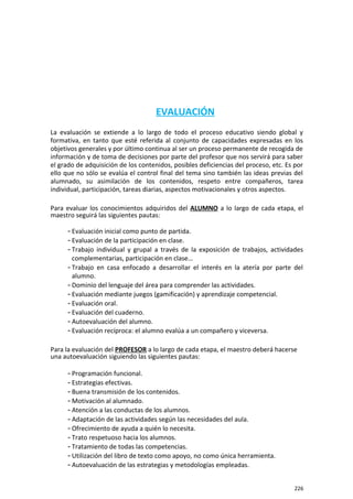 EVALUACIÓN
La evaluación se extiende a lo largo de todo el proceso educativo siendo global y
formativa, en tanto que esté referida al conjunto de capacidades expresadas en los
objetivos generales y por último continua al ser un proceso permanente de recogida de
información y de toma de decisiones por parte del profesor que nos servirá para saber
el grado de adquisición de los contenidos, posibles deficiencias del proceso, etc. Es por
ello que no sólo se evalúa el control final del tema sino también las ideas previas del
alumnado, su asimilación de los contenidos, respeto entre compañeros, tarea
individual, participación, tareas diarias, aspectos motivacionales y otros aspectos.
Para evaluar los conocimientos adquiridos del ALUMNO a lo largo de cada etapa, el
maestro seguirá las siguientes pautas:
- Evaluación inicial como punto de partida.
- Evaluación de la participación en clase.
- Trabajo individual y grupal a través de la exposición de trabajos, actividades
complementarias, participación en clase…
- Trabajo en casa enfocado a desarrollar el interés en la atería por parte del
alumno.
- Dominio del lenguaje del área para comprender las actividades.
- Evaluación mediante juegos (gamificación) y aprendizaje competencial.
- Evaluación oral.
- Evaluación del cuaderno.
- Autoevaluación del alumno.
- Evaluación recíproca: el alumno evalúa a un compañero y viceversa.
Para la evaluación del PROFESOR a lo largo de cada etapa, el maestro deberá hacerse
una autoevaluación siguiendo las siguientes pautas:
- Programación funcional.
- Estrategias efectivas.
- Buena transmisión de los contenidos.
- Motivación al alumnado.
- Atención a las conductas de los alumnos.
- Adaptación de las actividades según las necesidades del aula.
- Ofrecimiento de ayuda a quién lo necesita.
- Trato respetuoso hacia los alumnos.
- Tratamiento de todas las competencias.
- Utilización del libro de texto como apoyo, no como única herramienta.
- Autoevaluación de las estrategias y metodologías empleadas.
226
 