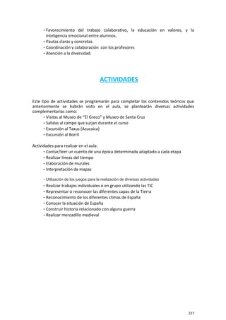 - Favorecimiento del trabajo colaborativo, la educación en valores, y la
inteligencia emocional entre alumnos.
- Pautas claras y concretas.
- Coordinación y colaboración con los profesores
- Atención a la diversidad.
ACTIVIDADES
Este tipo de actividades se programarán para completar los contenidos teóricos que
anteriormente se habrán visto en el aula, se plantearán diversas actividades
complementarias como:
- Visitas al Museo de “El Greco” y Museo de Santa Cruz
- Salidas al campo que surjan durante el curso
- Excursión al Taxus (Azucaica)
- Excursión al Borril
Actividades para realizar en el aula:
- Contar/leer un cuento de una época determinada adaptado a cada etapa
- Realizar líneas del tiempo
- Elaboración de murales
- Interpretación de mapas
- Utilización de los juegos para la realización de diversas actividades
- Realizar trabajos individuales o en grupo utilizando las TIC
- Representar o reconocer las diferentes capas de la Tierra
- Reconocimiento de los diferentes climas de España
- Conocer la situación de España
- Construir historia relacionado con alguna guerra
- Realizar mercadillo medieval
227
 